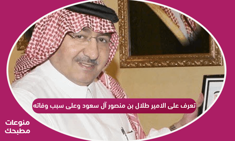 تعرف على الامير طلال بن منصور آل سعود وعلى سبب وفاته وموعد الصلاة عليه